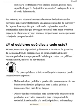 explotar a los trabajadores o incluso a niños, pues se hace.
Aquello de que “el fin justifica los medios” es dogma de fe en
el credo del mercado.
Por lo tanto, una economía sustentada sólo en la dinámica de los
mercados genera inevitablemente una gran desigualdad de ingresos y
de riqueza. La excepción que confirma la regla serían aquellos
empresarios honrados que arriesgan su capital para hacer crecer un
negocio en el que creen y que, además, proporcionan a otras personas
trabajo del que pueden vivir.
¿Y el gobierno qué dice a todo esto?
En este panorama, el papel del gobierno es el de actuar de guardián
de los desmadres del mercado y, si no solucionarlos, al menos
intentar paliarlos. Aunque para ello habría que contar con políticos
responsables y, de ésos, no hay muchos.
En pocas palabras, la intervención gubernamental puede
tomar diversos aspectos:
• Multar o incluso prohibir la producción y consumo de ciertos
bienes considerados peligrosos para la salud pública o
inmorales. Es el caso de las drogas.
• Ofrecer ayudas económicas para incentivar la producción de
productos y servicios necesarios para el conjunto de la
sociedad. La educación y la sanidad públicas, universales y
65/417
www.xlibros.com
 