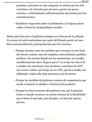 gratuitas, entrarían en esta categoría, lo mismo que las sub-
venciones a la vivienda para jóvenes y gente con pocos
recursos, o determinadas infraestructuras necesarias para las
comunicaciones.
• Establecer impuestos sobre el patrimonio y la riqueza desti-
nados a limar las desigualdades sociales.
Hasta aquí bien pero el gobierno tampoco es el bueno de la película.
Un exceso de intervencionismo por parte del Estado puede ser tam-
bién contraproducente; principalmente por tres razones:
• Porque muchas veces las medidas que se toman no son fruto
del interés común, sino del trapicheo entre distintos partidos
políticos. En nuestra España de las autonomías, eso resulta
meridianamente claro. Seguro que el “yo te doy mi voto si tú
a cambio me construyes una carretera o una línea de AVE”
nos suena a todos; que luego en ese AVE, que ha costado una
millonada, viajen sólo siete personas es lo de menos.
• Porque las medidas del gobierno carecen de competencia que
ayude a mejorar la calidad y eficiencia del producto.
• Porque las intervenciones del gobierno son, por lo general,
lentas y cuando se ponen en acción carecen de la flexibilidad
que sí tiene el mercado, por ejemplo, a la hora de ajustar
precios.
66/417
www.xlibros.com
 
