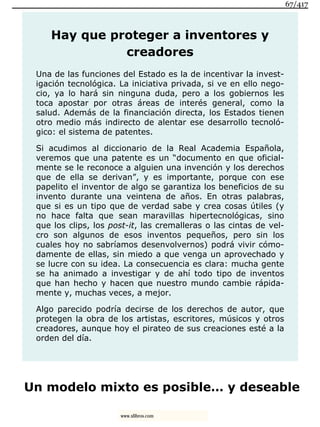 Hay que proteger a inventores y
creadores
Una de las funciones del Estado es la de incentivar la invest-
igación tecnológica. La iniciativa privada, si ve en ello nego-
cio, ya lo hará sin ninguna duda, pero a los gobiernos les
toca apostar por otras áreas de interés general, como la
salud. Además de la financiación directa, los Estados tienen
otro medio más indirecto de alentar ese desarrollo tecnoló-
gico: el sistema de patentes.
Si acudimos al diccionario de la Real Academia Española,
veremos que una patente es un “documento en que oficial-
mente se le reconoce a alguien una invención y los derechos
que de ella se derivan”, y es importante, porque con ese
papelito el inventor de algo se garantiza los beneficios de su
invento durante una veintena de años. En otras palabras,
que si es un tipo que de verdad sabe y crea cosas útiles (y
no hace falta que sean maravillas hipertecnológicas, sino
que los clips, los post-it, las cremalleras o las cintas de vel-
cro son algunos de esos inventos pequeños, pero sin los
cuales hoy no sabríamos desenvolvernos) podrá vivir cómo-
damente de ellas, sin miedo a que venga un aprovechado y
se lucre con su idea. La consecuencia es clara: mucha gente
se ha animado a investigar y de ahí todo tipo de inventos
que han hecho y hacen que nuestro mundo cambie rápida-
mente y, muchas veces, a mejor.
Algo parecido podría decirse de los derechos de autor, que
protegen la obra de los artistas, escritores, músicos y otros
creadores, aunque hoy el pirateo de sus creaciones esté a la
orden del día.
Un modelo mixto es posible… y deseable
67/417
www.xlibros.com
 