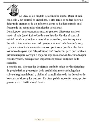 Lo ideal es un modelo de economía mixta. Dejar al mer-
cado solo y sin control es un peligro, y otro tanto se podría decir de
dejar todo en manos de un gobierno, como se ha demostrado en el
fracaso de las economías planificadas socialistas.
De ahí, pues, esas economías mixtas que, con diferentes matices
según el país (en el Reino Unido o en Estados Unidos el control
estatal tiende a reducirse a la mínima expresión, mientras que en
Francia o Alemania el mercado genera una marcada desconfianza),
rigen en las sociedades modernas, con gobiernos que dan libertad a
los mercados para que éstos decidan qué producen, pero que también
intervienen para corregir o mejorar algunos aspectos descuidados por
esos mercados, pero que son importantes para el conjunto de la
sociedad.
Y no sólo eso, sino que los gobiernos también velan por los derechos
de propiedad, se preocupan de la estabilidad monetaria, legislan
sobre el régimen laboral y vigilan el cumplimiento de los derechos de
los consumidores y los autores. En otras palabras, conforman y prote-
gen un marco institucional básico.
68/417
www.xlibros.com
 