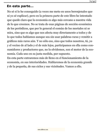 En esta parte…
No sé si lo he conseguido (a veces me meto en unos berenjenales que
ni yo sé explicar), pero en la primera parte de este libro he intentado
que quede claro que la economía es algo más cercano a nuestra vida
de lo que creemos. No se trata de esas páginas de sección económica
de los periódicos, que por lo general el común de los mortales ni se
mira, sino que es algo que nos afecta muy directamente a todos y de
lo que todos hablamos aunque sea sin usar palabras raras y remitir a
gráficos más raros aún. Y no sólo eso, sino que todos nosotros, tú, yo
y el vecino de al lado y el de más lejos, participamos en ella como con-
sumidores y productores que, no lo olvidemos, son el motor de la eco-
nomía. Cada uno en su justa medida, por supuesto.
En esta parte entraremos más de lleno en el funcionamiento de la
economía, en sus interioridades. Hablaremos de la economía grande
y de la pequeña, de sus ciclos y sus vicisitudes. Vamos a ello.
71/417
www.xlibros.com
 