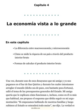 Capítulo 4
. . . . . . . . . . . .
La economía vista a lo grande
. . . . . . . . . . . .
En este capítulo
• La diferencia entre macroeconomía y microeconomía
• Cómo se mide la riqueza de un país a través del producto
interior bruto
• Formas de calcular el producto interior bruto
. . . . . . . . . . . .
Una vez, durante uno de esos desayunos que mi amigo y yo nos
pegamos en el bar de San Quirico y durante los cuales intentamos
arreglar el mundo (dicho sea de paso, con bastante poca fortuna),
salió el tema de los presupuestos generales del Estado. Mi amigo
quería que le explicara cómo funcionan e, incluso, como en él es más
que habitual, me propuso el esquema que debía seguir en mi argu-
mentación: “Si empezamos hablando de nuestras familias y luego
subimos al Estado se entenderá todo mejor”, me dijo. La verdad es
www.xlibros.com
 