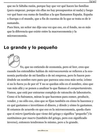 que no le faltaba razón, porque hay que ver qué hacen las familias
(para empezar, porque sin ellas no hay presupuestos ni nada) y luego
ver qué hace esa suma de familias a la que llamamos España. España
o Europa o el mundo, que a fin de cuentas de lo que se trata es de ir
sumando.
Pues bien, un señor me dijo una vez que eso, en el fondo, no es más
que la diferencia que existe entre la macroeconomía y la
microeconomía.
Lo grande y lo pequeño
Yo, que no entiendo de economía, pero sé leer, creo que
cuando los entendidos hablan de microeconomía se refieren a la eco-
nomía particular de mi familia o de mi empresa, pero lo hacen pon-
iéndole un nombre raro para que parezca una cosa más seria; ¡cómo
si no lo fuera ya de por sí! Y no se quedan sólo en el nombre, sino que
van más allá y se ponen a analizar lo que llaman el comportamiento.
Vamos, que está por entrarme complejo de ratoncito de laboratorio.
Como si lo fuéramos, miran lo que hacemos para comer, producir,
vender, y no sólo eso, sino que se fijan también en cómo lo hacemos y
en qué gastamos e invertimos el dinero, y dónde y cómo lo gastamos.
Si estamos de acuerdo en que eso es la microeconomía, queda claro
que si micro (partícula que viene del griego y significa “pequeño”) lo
sustituimos por macro (también del griego, pero con significado
inverso), entonces tendremos lo mismo, pero a lo grande.
73/417
www.xlibros.com
 