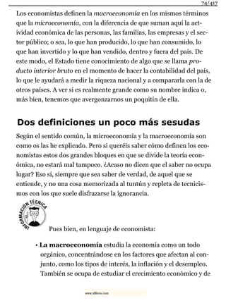 Los economistas definen la macroeconomía en los mismos términos
que la microeconomía, con la diferencia de que suman aquí la act-
ividad económica de las personas, las familias, las empresas y el sec-
tor público; o sea, lo que han producido, lo que han consumido, lo
que han invertido y lo que han vendido, dentro y fuera del país. De
este modo, el Estado tiene conocimiento de algo que se llama pro-
ducto interior bruto en el momento de hacer la contabilidad del país,
lo que le ayudará a medir la riqueza nacional y a compararla con la de
otros países. A ver si es realmente grande como su nombre indica o,
más bien, tenemos que avergonzarnos un poquitín de ella.
Dos definiciones un poco más sesudas
Según el sentido común, la microeconomía y la macroeconomía son
como os las he explicado. Pero si queréis saber cómo definen los eco-
nomistas estos dos grandes bloques en que se divide la teoría econ-
ómica, no estará mal tampoco. ¿Acaso no dicen que el saber no ocupa
lugar? Eso sí, siempre que sea saber de verdad, de aquel que se
entiende, y no una cosa memorizada al tuntún y repleta de tecnicis-
mos con los que suele disfrazarse la ignorancia.
Pues bien, en lenguaje de economista:
• La macroeconomía estudia la economía como un todo
orgánico, concentrándose en los factores que afectan al con-
junto, como los tipos de interés, la inflación y el desempleo.
También se ocupa de estudiar el crecimiento económico y de
74/417
www.xlibros.com
 