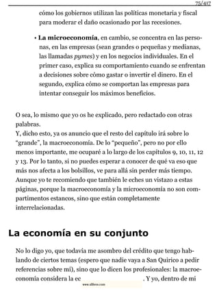 cómo los gobiernos utilizan las políticas monetaria y fiscal
para moderar el daño ocasionado por las recesiones.
• La microeconomía, en cambio, se concentra en las perso-
nas, en las empresas (sean grandes o pequeñas y medianas,
las llamadas pymes) y en los negocios individuales. En el
primer caso, explica su comportamiento cuando se enfrentan
a decisiones sobre cómo gastar o invertir el dinero. En el
segundo, explica cómo se comportan las empresas para
intentar conseguir los máximos beneficios.
O sea, lo mismo que yo os he explicado, pero redactado con otras
palabras.
Y, dicho esto, ya os anuncio que el resto del capítulo irá sobre lo
“grande”, la macroeconomía. De lo “pequeño”, pero no por ello
menos importante, me ocuparé a lo largo de los capítulos 9, 10, 11, 12
y 13. Por lo tanto, si no puedes esperar a conocer de qué va eso que
más nos afecta a los bolsillos, ve para allá sin perder más tiempo.
Aunque yo te recomiendo que también le eches un vistazo a estas
páginas, porque la macroeconomía y la microeconomía no son com-
partimentos estancos, sino que están completamente
interrelacionadas.
La economía en su conjunto
No lo digo yo, que todavía me asombro del crédito que tengo hab-
lando de ciertos temas (espero que nadie vaya a San Quirico a pedir
referencias sobre mí), sino que lo dicen los profesionales: la macroe-
conomía considera la ec . Y yo, dentro de mi
75/417
www.xlibros.com
 