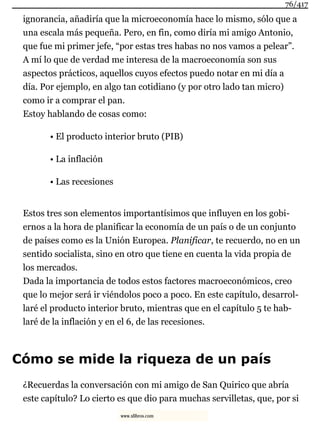 ignorancia, añadiría que la microeconomía hace lo mismo, sólo que a
una escala más pequeña. Pero, en fin, como diría mi amigo Antonio,
que fue mi primer jefe, “por estas tres habas no nos vamos a pelear”.
A mí lo que de verdad me interesa de la macroeconomía son sus
aspectos prácticos, aquellos cuyos efectos puedo notar en mi día a
día. Por ejemplo, en algo tan cotidiano (y por otro lado tan micro)
como ir a comprar el pan.
Estoy hablando de cosas como:
• El producto interior bruto (PIB)
• La inflación
• Las recesiones
Estos tres son elementos importantísimos que influyen en los gobi-
ernos a la hora de planificar la economía de un país o de un conjunto
de países como es la Unión Europea. Planificar, te recuerdo, no en un
sentido socialista, sino en otro que tiene en cuenta la vida propia de
los mercados.
Dada la importancia de todos estos factores macroeconómicos, creo
que lo mejor será ir viéndolos poco a poco. En este capítulo, desarrol-
laré el producto interior bruto, mientras que en el capítulo 5 te hab-
laré de la inflación y en el 6, de las recesiones.
Cómo se mide la riqueza de un país
¿Recuerdas la conversación con mi amigo de San Quirico que abría
este capítulo? Lo cierto es que dio para muchas servilletas, que, por si
76/417
www.xlibros.com
 