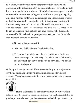 no lo sabes, son mi soporte favorito para escribir. Porque a mí
(supongo que lo habréis notado) me encanta hablar, pero a la hora de
discurrir me gusta también ir escribiendo las ideas que aparecen en la
conversación. Ideas que dan lugar a otras ideas y, para qué negarlo,
también a muchas tonterías y a alguna que otra intuición espero que
brillante (una copa de vino ayuda a esto último; dos a lo primero).
Todo eso lo voy anotando en las servilletas del bar, cafetería o res-
taurante de turno, servilletas que luego me llevo a casa y ordeno a fin
de que no se pierda nada valioso que haya podido salir durante la
conversación. No lo he dicho pero, por supuesto, se trata de servil-
letas de papel, porque las de tela:
1. No son aptas para escribir.
2. El dueño del local no te deja llevárterlas.
3. Y si, aun así, escribiera en ellas, el dueño me echaría una
bronca de un par de narices (y con toda la razón del mundo)
por estropear algo suyo, como son las servilletas, y además
me las haría pagar.
En fin, que si te digo que mis libros no son más que un conjunto de
servilletas pasadas a limpio y puestas un poco en orden, debes
creerme. ¡Y no pienses que este libro que tienes entre manos es una
excepción!
Hecho este inciso (la próxima vez tengo que buscar esta
palabra en el diccionario, porque siempre me ha hecho gracia), lo que
quería que recordaras es que la macroeconomía de lo que se encarga
77/417
www.xlibros.com
 