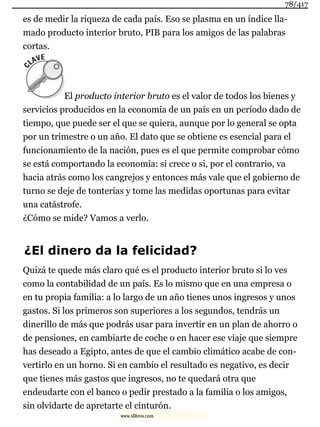 es de medir la riqueza de cada país. Eso se plasma en un índice lla-
mado producto interior bruto, PIB para los amigos de las palabras
cortas.
El producto interior bruto es el valor de todos los bienes y
servicios producidos en la economía de un país en un período dado de
tiempo, que puede ser el que se quiera, aunque por lo general se opta
por un trimestre o un año. El dato que se obtiene es esencial para el
funcionamiento de la nación, pues es el que permite comprobar cómo
se está comportando la economía: si crece o si, por el contrario, va
hacia atrás como los cangrejos y entonces más vale que el gobierno de
turno se deje de tonterías y tome las medidas oportunas para evitar
una catástrofe.
¿Cómo se mide? Vamos a verlo.
¿El dinero da la felicidad?
Quizá te quede más claro qué es el producto interior bruto si lo ves
como la contabilidad de un país. Es lo mismo que en una empresa o
en tu propia familia: a lo largo de un año tienes unos ingresos y unos
gastos. Si los primeros son superiores a los segundos, tendrás un
dinerillo de más que podrás usar para invertir en un plan de ahorro o
de pensiones, en cambiarte de coche o en hacer ese viaje que siempre
has deseado a Egipto, antes de que el cambio climático acabe de con-
vertirlo en un horno. Si en cambio el resultado es negativo, es decir
que tienes más gastos que ingresos, no te quedará otra que
endeudarte con el banco o pedir prestado a la familia o los amigos,
sin olvidarte de apretarte el cinturón.
78/417
www.xlibros.com
 