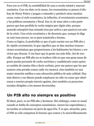 Pues eso es el PIB, la contabilidad de casa a escala estatal y macroe-
conómica. Con ese dato en la mano, los economistas se ponen el dis-
fraz de Harry Potter y juegan a entender y predecir otras muchas
cosas, como el ciclo económico, la inflación, el crecimiento económico
y las políticas monetaria y fiscal. Eso sí, de unos años a esta parte
parece que han perdido la varita mágica por algún sitio, porque
menudo estropicio han armado (sea por activa o por pasiva) con esto
de la crisis. Una crisis económica y de decencia que, aunque lo diga
en este tono jocoso, no es para tomársela a broma.
Como es lógico, lo preferible es que el país cuente con un PIB alto y
de rápido crecimiento, lo que significa que se dan muchas transac-
ciones económicas que proporcionan a los habitantes los bienes y ser-
vicios que desean. Y eso hace que la gente sea más feliz. Así de sen-
cillo. Porque un PIB alto no se traduce sólo en que una gran masa de
gente pueda presumir de coche novísimo y cambiárselo como quien
se cambia de camisa (iba a decir corbata, pero me parece que los que
usamos esta prenda somos cada vez menos), sino también en una
mejor atención médica o una educación pública de más calidad. Hay
más dinero y ese dinero puede emplearse no sólo en cosas que obed-
ezcan a nuestro propio interés egoísta, sino también en proyectos
sociales dirigidos a los menos favorecidos.
Un PIB alto no siempre es positivo
El ideal, pues, es un PIB alto y hermoso. Sin embargo, como es usual
cuando se habla de conceptos económicos, vienen los especialistas y
no tardan en echarnos un jarro de agua fría. Y es que, atención, para
el PIB no sólo computan lo buenos que somos y lo maravillosamente
79/417
www.xlibros.com
 