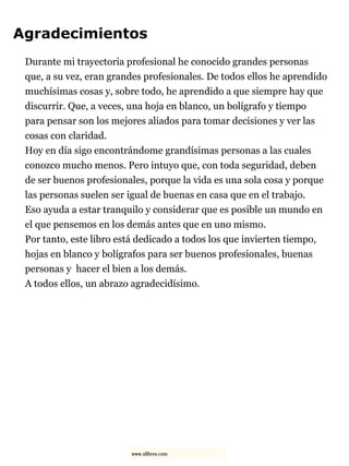 Agradecimientos
Durante mi trayectoria profesional he conocido grandes personas
que, a su vez, eran grandes profesionales. De todos ellos he aprendido
muchísimas cosas y, sobre todo, he aprendido a que siempre hay que
discurrir. Que, a veces, una hoja en blanco, un bolígrafo y tiempo
para pensar son los mejores aliados para tomar decisiones y ver las
cosas con claridad.
Hoy en día sigo encontrándome grandísimas personas a las cuales
conozco mucho menos. Pero intuyo que, con toda seguridad, deben
de ser buenos profesionales, porque la vida es una sola cosa y porque
las personas suelen ser igual de buenas en casa que en el trabajo.
Eso ayuda a estar tranquilo y considerar que es posible un mundo en
el que pensemos en los demás antes que en uno mismo.
Por tanto, este libro está dedicado a todos los que invierten tiempo,
hojas en blanco y bolígrafos para ser buenos profesionales, buenas
personas y hacer el bien a los demás.
A todos ellos, un abrazo agradecidísimo.
www.xlibros.com
 