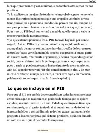 bien que producimos y consumimos, sino también otras cosas menos
positivas.
Te lo explico con un ejemplo totalmente improbable, pero no por ello
menos ilustrativo: imaginemos que una erupción volcánica arrasa
San Quirico (iba a poner una inundación, pero es que río, aunque no
sea para presumir, tenemos, mientras que volcanes, que yo sepa, no).
Pues nuestro PIB local aumentará a medida que llevemos a cabo la
reconstrucción de nuestras casas.
Y ya que estamos poniendo feo al PIB, todavía hay más por donde
cogerlo. Así, un PIB alto y de crecimiento muy rápido suele venir
acompañado de mayor contaminación y destrucción de los recursos
naturales (basta ver el lamentable aspecto que presenta buena parte
de nuestra costa, totalmente degradada), y de una mayor desigualdad
social, pues el abismo entre la gente que gana mucho y la que gana
poco o nada se puede acrecentar hasta el punto de crear tensiones.
Aun así, es mejor tener un PIB alto o medianamente alto, y de creci-
miento constante, aunque sea lento, a tener otro bajo y en recesión,
palabra ésta sobre la que te hablaré en el capítulo 5.
Lo que se incluye en el PIB
Para que el PIB sea creíble debe contabilizar todas las transacciones
económicas que se realizan en el período de tiempo que se quiere
estudiar, sea un trimestre o un año. Y dado que el ingreso tiene que
ser siempre igual al gasto, tanto da si se cuenta sumando todos los
ingresos habidos o contabilizando todos los gastos. Aunque si se le
pregunta a los economistas qué sistema prefieren, dirán sin dudarlo
un solo instante que el de contar los ingresos.
80/417
www.xlibros.com
 