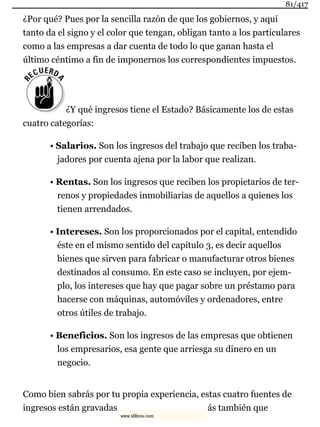 ¿Por qué? Pues por la sencilla razón de que los gobiernos, y aquí
tanto da el signo y el color que tengan, obligan tanto a los particulares
como a las empresas a dar cuenta de todo lo que ganan hasta el
último céntimo a fin de imponernos los correspondientes impuestos.
¿Y qué ingresos tiene el Estado? Básicamente los de estas
cuatro categorías:
• Salarios. Son los ingresos del trabajo que reciben los traba-
jadores por cuenta ajena por la labor que realizan.
• Rentas. Son los ingresos que reciben los propietarios de ter-
renos y propiedades inmobiliarias de aquellos a quienes los
tienen arrendados.
• Intereses. Son los proporcionados por el capital, entendido
éste en el mismo sentido del capítulo 3, es decir aquellos
bienes que sirven para fabricar o manufacturar otros bienes
destinados al consumo. En este caso se incluyen, por ejem-
plo, los intereses que hay que pagar sobre un préstamo para
hacerse con máquinas, automóviles y ordenadores, entre
otros útiles de trabajo.
• Beneficios. Son los ingresos de las empresas que obtienen
los empresarios, esa gente que arriesga su dinero en un
negocio.
Como bien sabrás por tu propia experiencia, estas cuatro fuentes de
ingresos están gravadas ás también que
81/417
www.xlibros.com
 