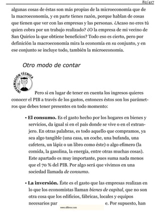 algunas cosas de éstas son más propias de la microeconomía que de
la macroeconomía, y en parte tienes razón, porque hablan de cosas
que tienen que ver con las empresas y las personas. ¿Acaso no eres tú
quien cobra por un trabajo realizado? ¿O la empresa de mi vecino de
San Quirico la que obtiene beneficios? Todo eso es cierto, pero por
definición la macroeconomía mira la economía en su conjunto, y en
ese conjunto se incluye todo, también la microeconomía.
Otro modo de contar
Pero si en lugar de tener en cuenta los ingresos quieres
conocer el PIB a través de los gastos, entonces éstos son los parámet-
ros que debes tener presentes en todo momento:
• El consumo. Es el gasto hecho por los hogares en bienes y
servicios, da igual si en el país donde se vive o en el extran-
jero. En otras palabras, es todo aquello que compramos, ya
sea algo tangible (una casa, un coche, una bufanda, una
cafetera, un lápiz o un libro como éste) o algo efímero (la
comida, la gasolina, la energía, entre otras muchas cosas).
Este apartado es muy importante, pues suma nada menos
que el 70 % del PIB. Por algo será que vivimos en una
sociedad llamada de consumo.
• La inversión. Éste es el gasto que las empresas realizan en
lo que los economistas llaman bienes de capital, que no son
otra cosa que los edificios, fábricas, locales y equipos
necesarios par e. Por supuesto, han
82/417
www.xlibros.com
 
