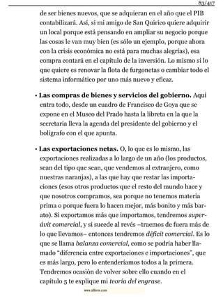 de ser bienes nuevos, que se adquieran en el año que el PIB
contabilizará. Así, si mi amigo de San Quirico quiere adquirir
un local porque está pensando en ampliar su negocio porque
las cosas le van muy bien (es sólo un ejemplo, porque ahora
con la crisis económica no está para muchas alegrías), esa
compra contará en el capítulo de la inversión. Lo mismo si lo
que quiere es renovar la flota de furgonetas o cambiar todo el
sistema informático por uno más nuevo y eficaz.
• Las compras de bienes y servicios del gobierno. Aquí
entra todo, desde un cuadro de Francisco de Goya que se
expone en el Museo del Prado hasta la libreta en la que la
secretaria lleva la agenda del presidente del gobierno y el
bolígrafo con el que apunta.
• Las exportaciones netas. O, lo que es lo mismo, las
exportaciones realizadas a lo largo de un año (los productos,
sean del tipo que sean, que vendemos al extranjero, como
nuestras naranjas), a las que hay que restar las importa-
ciones (esos otros productos que el resto del mundo hace y
que nosotros compramos, sea porque no tenemos materia
prima o porque fuera lo hacen mejor, más bonito y más bar-
ato). Si exportamos más que importamos, tendremos super-
ávit comercial, y si sucede al revés –traemos de fuera más de
lo que llevamos– entonces tendremos déficit comercial. Es lo
que se llama balanza comercial, como se podría haber lla-
mado “diferencia entre exportaciones e importaciones”, que
es más largo, pero lo entenderíamos todos a la primera.
Tendremos ocasión de volver sobre ello cuando en el
capítulo 5 te explique mi teoría del engrase.
83/417
www.xlibros.com
 