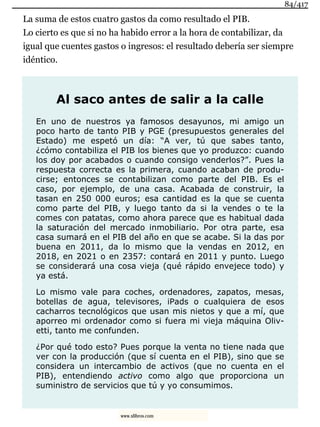 La suma de estos cuatro gastos da como resultado el PIB.
Lo cierto es que si no ha habido error a la hora de contabilizar, da
igual que cuentes gastos o ingresos: el resultado debería ser siempre
idéntico.
Al saco antes de salir a la calle
En uno de nuestros ya famosos desayunos, mi amigo un
poco harto de tanto PIB y PGE (presupuestos generales del
Estado) me espetó un día: “A ver, tú que sabes tanto,
¿cómo contabiliza el PIB los bienes que yo produzco: cuando
los doy por acabados o cuando consigo venderlos?”. Pues la
respuesta correcta es la primera, cuando acaban de produ-
cirse; entonces se contabilizan como parte del PIB. Es el
caso, por ejemplo, de una casa. Acabada de construir, la
tasan en 250 000 euros; esa cantidad es la que se cuenta
como parte del PIB, y luego tanto da si la vendes o te la
comes con patatas, como ahora parece que es habitual dada
la saturación del mercado inmobiliario. Por otra parte, esa
casa sumará en el PIB del año en que se acabe. Si la das por
buena en 2011, da lo mismo que la vendas en 2012, en
2018, en 2021 o en 2357: contará en 2011 y punto. Luego
se considerará una cosa vieja (qué rápido envejece todo) y
ya está.
Lo mismo vale para coches, ordenadores, zapatos, mesas,
botellas de agua, televisores, iPads o cualquiera de esos
cacharros tecnológicos que usan mis nietos y que a mí, que
aporreo mi ordenador como si fuera mi vieja máquina Oliv-
etti, tanto me confunden.
¿Por qué todo esto? Pues porque la venta no tiene nada que
ver con la producción (que sí cuenta en el PIB), sino que se
considera un intercambio de activos (que no cuenta en el
PIB), entendiendo activo como algo que proporciona un
suministro de servicios que tú y yo consumimos.
84/417
www.xlibros.com
 
