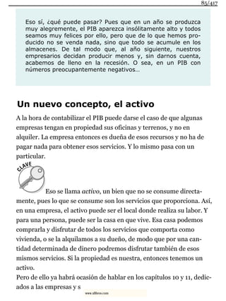 Eso sí, ¿qué puede pasar? Pues que en un año se produzca
muy alegremente, el PIB aparezca insólitamente alto y todos
seamos muy felices por ello, pero que de lo que hemos pro-
ducido no se venda nada, sino que todo se acumule en los
almacenes. De tal modo que, al año siguiente, nuestros
empresarios decidan producir menos y, sin darnos cuenta,
acabemos de lleno en la recesión. O sea, en un PIB con
números preocupantemente negativos…
Un nuevo concepto, el activo
A la hora de contabilizar el PIB puede darse el caso de que algunas
empresas tengan en propiedad sus oficinas y terrenos, y no en
alquiler. La empresa entonces es dueña de esos recursos y no ha de
pagar nada para obtener esos servicios. Y lo mismo pasa con un
particular.
Eso se llama activo, un bien que no se consume directa-
mente, pues lo que se consume son los servicios que proporciona. Así,
en una empresa, el activo puede ser el local donde realiza su labor. Y
para una persona, puede ser la casa en que vive. Esa casa podemos
comprarla y disfrutar de todos los servicios que comporta como
vivienda, o se la alquilamos a su dueño, de modo que por una can-
tidad determinada de dinero podremos disfrutar también de esos
mismos servicios. Si la propiedad es nuestra, entonces tenemos un
activo.
Pero de ello ya habrá ocasión de hablar en los capítulos 10 y 11, dedic-
ados a las empresas y s
85/417
www.xlibros.com
 