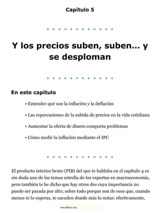 Capítulo 5
. . . . . . . . . . . .
Y los precios suben, suben… y
se desploman
. . . . . . . . . . . .
En este capítulo
• Entender qué son la inflación y la deflación
• Las repercusiones de la subida de precios en la vida cotidiana
• Aumentar la oferta de dinero comporta problemas
• Cómo medir la inflación mediante el IPC
. . . . . . . . . . . .
El producto interior bruto (PIB) del que te hablaba en el capítulo 4 es
sin duda uno de los temas estrella de los expertos en macroeconomía,
pero también te he dicho que hay otros dos cuya importancia no
puede ser pasada por alto; sobre todo porque son de esos que, cuando
menos te lo esperas, te sacuden donde más lo notas: efectivamente,
www.xlibros.com
 