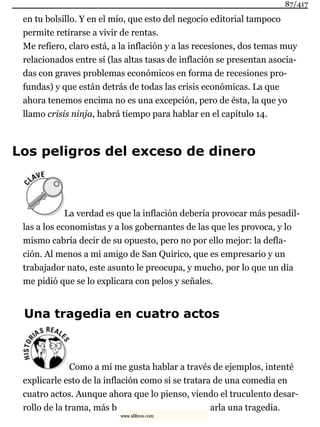 en tu bolsillo. Y en el mío, que esto del negocio editorial tampoco
permite retirarse a vivir de rentas.
Me refiero, claro está, a la inflación y a las recesiones, dos temas muy
relacionados entre sí (las altas tasas de inflación se presentan asocia-
das con graves problemas económicos en forma de recesiones pro-
fundas) y que están detrás de todas las crisis económicas. La que
ahora tenemos encima no es una excepción, pero de ésta, la que yo
llamo crisis ninja, habrá tiempo para hablar en el capítulo 14.
Los peligros del exceso de dinero
La verdad es que la inflación debería provocar más pesadil-
las a los economistas y a los gobernantes de las que les provoca, y lo
mismo cabría decir de su opuesto, pero no por ello mejor: la defla-
ción. Al menos a mi amigo de San Quirico, que es empresario y un
trabajador nato, este asunto le preocupa, y mucho, por lo que un día
me pidió que se lo explicara con pelos y señales.
Una tragedia en cuatro actos
Como a mí me gusta hablar a través de ejemplos, intenté
explicarle esto de la inflación como si se tratara de una comedia en
cuatro actos. Aunque ahora que lo pienso, viendo el truculento desar-
rollo de la trama, más b arla una tragedia.
87/417
www.xlibros.com
 
