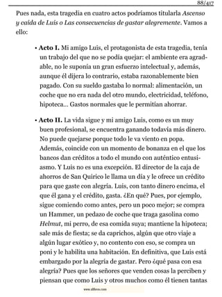 Pues nada, esta tragedia en cuatro actos podríamos titularla Ascenso
y caída de Luis o Las consecuencias de gastar alegremente. Vamos a
ello:
• Acto I. Mi amigo Luis, el protagonista de esta tragedia, tenía
un trabajo del que no se podía quejar: el ambiente era agrad-
able, no le suponía un gran esfuerzo intelectual y, además,
aunque él dijera lo contrario, estaba razonablemente bien
pagado. Con su sueldo gastaba lo normal: alimentación, un
coche que no era nada del otro mundo, electricidad, teléfono,
hipoteca… Gastos normales que le permitían ahorrar.
• Acto II. La vida sigue y mi amigo Luis, como es un muy
buen profesional, se encuentra ganando todavía más dinero.
No puede quejarse porque todo le va viento en popa.
Además, coincide con un momento de bonanza en el que los
bancos dan créditos a todo el mundo con auténtico entusi-
asmo. Y Luis no es una excepción. El director de la caja de
ahorros de San Quirico le llama un día y le ofrece un crédito
para que gaste con alegría. Luis, con tanto dinero encima, el
que él gana y el crédito, gasta. ¿En qué? Pues, por ejemplo,
sigue comiendo como antes, pero un poco mejor; se compra
un Hammer, un pedazo de coche que traga gasolina como
Helmut, mi perro, de esa comida suya; mantiene la hipoteca;
sale más de fiesta; se da caprichos, algún que otro viaje a
algún lugar exótico y, no contento con eso, se compra un
poni y le habilita una habitación. En definitiva, que Luis está
embargado por la alegría de gastar. Pero ¿qué pasa con esa
alegría? Pues que los señores que venden cosas la perciben y
piensan que como Luis y otros muchos como él tienen tantas
88/417
www.xlibros.com
 