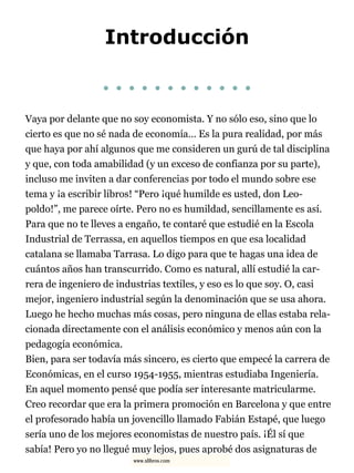 Introducción
. . . . . . . . . . . .
Vaya por delante que no soy economista. Y no sólo eso, sino que lo
cierto es que no sé nada de economía… Es la pura realidad, por más
que haya por ahí algunos que me consideren un gurú de tal disciplina
y que, con toda amabilidad (y un exceso de confianza por su parte),
incluso me inviten a dar conferencias por todo el mundo sobre ese
tema y ¡a escribir libros! “Pero ¡qué humilde es usted, don Leo-
poldo!”, me parece oírte. Pero no es humildad, sencillamente es así.
Para que no te lleves a engaño, te contaré que estudié en la Escola
Industrial de Terrassa, en aquellos tiempos en que esa localidad
catalana se llamaba Tarrasa. Lo digo para que te hagas una idea de
cuántos años han transcurrido. Como es natural, allí estudié la car-
rera de ingeniero de industrias textiles, y eso es lo que soy. O, casi
mejor, ingeniero industrial según la denominación que se usa ahora.
Luego he hecho muchas más cosas, pero ninguna de ellas estaba rela-
cionada directamente con el análisis económico y menos aún con la
pedagogía económica.
Bien, para ser todavía más sincero, es cierto que empecé la carrera de
Económicas, en el curso 1954-1955, mientras estudiaba Ingeniería.
En aquel momento pensé que podía ser interesante matricularme.
Creo recordar que era la primera promoción en Barcelona y que entre
el profesorado había un jovencillo llamado Fabián Estapé, que luego
sería uno de los mejores economistas de nuestro país. ¡Él sí que
sabía! Pero yo no llegué muy lejos, pues aprobé dos asignaturas de
www.xlibros.com
 