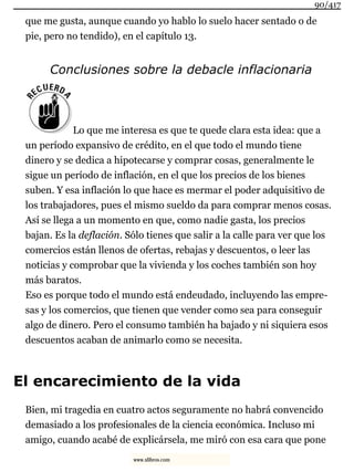 que me gusta, aunque cuando yo hablo lo suelo hacer sentado o de
pie, pero no tendido), en el capítulo 13.
Conclusiones sobre la debacle inflacionaria
Lo que me interesa es que te quede clara esta idea: que a
un período expansivo de crédito, en el que todo el mundo tiene
dinero y se dedica a hipotecarse y comprar cosas, generalmente le
sigue un período de inflación, en el que los precios de los bienes
suben. Y esa inflación lo que hace es mermar el poder adquisitivo de
los trabajadores, pues el mismo sueldo da para comprar menos cosas.
Así se llega a un momento en que, como nadie gasta, los precios
bajan. Es la deflación. Sólo tienes que salir a la calle para ver que los
comercios están llenos de ofertas, rebajas y descuentos, o leer las
noticias y comprobar que la vivienda y los coches también son hoy
más baratos.
Eso es porque todo el mundo está endeudado, incluyendo las empre-
sas y los comercios, que tienen que vender como sea para conseguir
algo de dinero. Pero el consumo también ha bajado y ni siquiera esos
descuentos acaban de animarlo como se necesita.
El encarecimiento de la vida
Bien, mi tragedia en cuatro actos seguramente no habrá convencido
demasiado a los profesionales de la ciencia económica. Incluso mi
amigo, cuando acabé de explicársela, me miró con esa cara que pone
90/417
www.xlibros.com
 