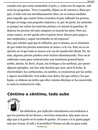 cuando cree que estoy tomándole el pelo; y, como era de esperar, sali-
eron las preguntas: “Pero, Leopoldo, déjate ya de cuentos y dime por
qué, si todo está tan meridianamente claro, no se toman medidas
para impedir que cuatro listos revienten el país inflando los precios.
Porque yo tengo una pequeña empresa y si, por mi parte, los aumento
es porque me suben las materias primas y lo mismo la gasolina. Si
dejaran los precios tal cual, tampoco yo tocaría los míos. Pero así,
como vamos, no me queda otra si quiero tener dinero para pagar a
mis empleados y seguir invirtiendo en mi empresa”.
Hay que señalar aquí que la inflación, por sí misma, no es sinónimo
de que todos los precios aumenten en masa y a la vez. Esto no es un
ejército en el que todo se mueve a la voz de mando del oficial. No. Es
más, algunos precios pueden estar incluso disminuyendo. Pero no lo
suficiente como para contrarrestar una tendencia general hacia
arriba, alcista. Es decir, el pan, las lechugas y las sardinas, por poner
algunos ejemplos, son hoy más baratos que ayer, pero la leche, la
electricidad y los carburantes, en cambio, se encuentran por las nubes
y siguen ascendiendo. Con todos esos datos, los que suben y los que
bajan, se elabora un índice que dice cuántas décimas se ha encarecido
(o todo lo contrario) la vida.
Céntimo a céntimo, todo sube
En definitiva, por inflación entendemos esa tendencia a
que los precios de los bienes y servicios aumenten. Que pase eso es
algo que a la gente no le acaba de gustar. ¿O acaso a ti te gusta pagar
más por el pan, el café y el periódico? Porque un día no pasa nada,
91/417
www.xlibros.com
 