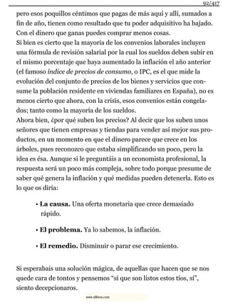 pero esos poquillos céntimos que pagas de más aquí y allí, sumados a
fin de año, tienen como resultado que tu poder adquisitivo ha bajado.
Con el dinero que ganas puedes comprar menos cosas.
Si bien es cierto que la mayoría de los convenios laborales incluyen
una fórmula de revisión salarial por la cual los sueldos deben subir en
el mismo porcentaje que haya aumentado la inflación el año anterior
(el famoso índice de precios de consumo, o IPC, es el que mide la
evolución del conjunto de precios de los bienes y servicios que con-
sume la población residente en viviendas familiares en España), no es
menos cierto que ahora, con la crisis, esos convenios están congela-
dos; tanto como la mayoría de los sueldos.
Ahora bien, ¿por qué suben los precios? Al decir que los suben unos
señores que tienen empresas y tiendas para vender así mejor sus pro-
ductos, en un momento en que el dinero parece que crece en los
árboles, pues reconozco que estaba simplificando un poco, pero la
idea es ésa. Aunque si le preguntáis a un economista profesional, la
respuesta será un poco más compleja, sobre todo porque presume de
saber qué genera la inflación y qué medidas pueden detenerla. Esto es
lo que os diría:
• La causa. Una oferta monetaria que crece demasiado
rápido.
• El problema. Ya lo sabemos, la inflación.
• El remedio. Disminuir o parar ese crecimiento.
Si esperabais una solución mágica, de aquellas que hacen que se nos
quede cara de tontos y pensemos “sí que son listos estos tíos, sí”,
siento decepcionaros.
92/417
www.xlibros.com
 