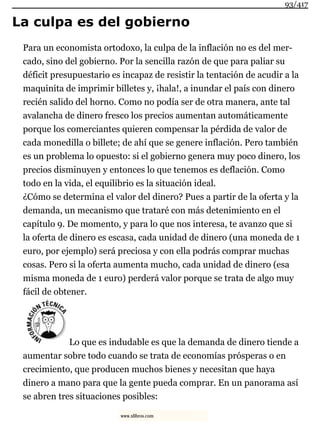 La culpa es del gobierno
Para un economista ortodoxo, la culpa de la inflación no es del mer-
cado, sino del gobierno. Por la sencilla razón de que para paliar su
déficit presupuestario es incapaz de resistir la tentación de acudir a la
maquinita de imprimir billetes y, ¡hala!, a inundar el país con dinero
recién salido del horno. Como no podía ser de otra manera, ante tal
avalancha de dinero fresco los precios aumentan automáticamente
porque los comerciantes quieren compensar la pérdida de valor de
cada monedilla o billete; de ahí que se genere inflación. Pero también
es un problema lo opuesto: si el gobierno genera muy poco dinero, los
precios disminuyen y entonces lo que tenemos es deflación. Como
todo en la vida, el equilibrio es la situación ideal.
¿Cómo se determina el valor del dinero? Pues a partir de la oferta y la
demanda, un mecanismo que trataré con más detenimiento en el
capítulo 9. De momento, y para lo que nos interesa, te avanzo que si
la oferta de dinero es escasa, cada unidad de dinero (una moneda de 1
euro, por ejemplo) será preciosa y con ella podrás comprar muchas
cosas. Pero si la oferta aumenta mucho, cada unidad de dinero (esa
misma moneda de 1 euro) perderá valor porque se trata de algo muy
fácil de obtener.
Lo que es indudable es que la demanda de dinero tiende a
aumentar sobre todo cuando se trata de economías prósperas o en
crecimiento, que producen muchos bienes y necesitan que haya
dinero a mano para que la gente pueda comprar. En un panorama así
se abren tres situaciones posibles:
93/417
www.xlibros.com
 