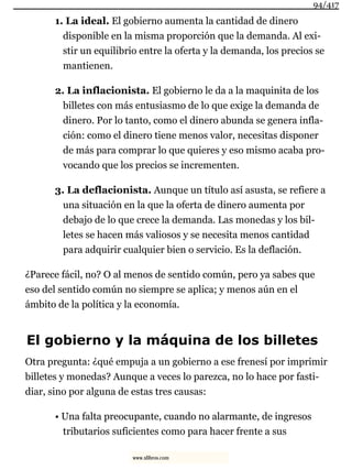 1. La ideal. El gobierno aumenta la cantidad de dinero
disponible en la misma proporción que la demanda. Al exi-
stir un equilibrio entre la oferta y la demanda, los precios se
mantienen.
2. La inflacionista. El gobierno le da a la maquinita de los
billetes con más entusiasmo de lo que exige la demanda de
dinero. Por lo tanto, como el dinero abunda se genera infla-
ción: como el dinero tiene menos valor, necesitas disponer
de más para comprar lo que quieres y eso mismo acaba pro-
vocando que los precios se incrementen.
3. La deflacionista. Aunque un título así asusta, se refiere a
una situación en la que la oferta de dinero aumenta por
debajo de lo que crece la demanda. Las monedas y los bil-
letes se hacen más valiosos y se necesita menos cantidad
para adquirir cualquier bien o servicio. Es la deflación.
¿Parece fácil, no? O al menos de sentido común, pero ya sabes que
eso del sentido común no siempre se aplica; y menos aún en el
ámbito de la política y la economía.
El gobierno y la máquina de los billetes
Otra pregunta: ¿qué empuja a un gobierno a ese frenesí por imprimir
billetes y monedas? Aunque a veces lo parezca, no lo hace por fasti-
diar, sino por alguna de estas tres causas:
• Una falta preocupante, cuando no alarmante, de ingresos
tributarios suficientes como para hacer frente a sus
94/417
www.xlibros.com
 