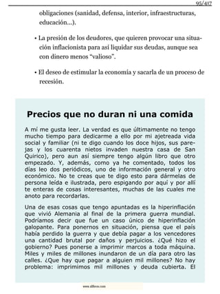 obligaciones (sanidad, defensa, interior, infraestructuras,
educación...).
• La presión de los deudores, que quieren provocar una situa-
ción inflacionista para así liquidar sus deudas, aunque sea
con dinero menos “valioso”.
• El deseo de estimular la economía y sacarla de un proceso de
recesión.
Precios que no duran ni una comida
A mí me gusta leer. La verdad es que últimamente no tengo
mucho tiempo para dedicarme a ello por mi ajetreada vida
social y familiar (ni te digo cuando los doce hijos, sus pare-
jas y los cuarenta nietos invaden nuestra casa de San
Quirico), pero aun así siempre tengo algún libro que otro
empezado. Y, además, como ya he comentado, todos los
días leo dos periódicos, uno de información general y otro
económico. No te creas que te digo esto para dármelas de
persona leída e ilustrada, pero espigando por aquí y por allí
te enteras de cosas interesantes, muchas de las cuales me
anoto para recordarlas.
Una de esas cosas que tengo apuntadas es la hiperinflación
que vivió Alemania al final de la primera guerra mundial.
Podríamos decir que fue un caso único de hiperinflación
galopante. Para ponernos en situación, piensa que el país
había perdido la guerra y que debía pagar a los vencedores
una cantidad brutal por daños y perjuicios. ¿Qué hizo el
gobierno? Pues ponerse a imprimir marcos a toda máquina.
Miles y miles de millones inundaron de un día para otro las
calles. ¿Que hay que pagar a alguien mil millones? No hay
problema: imprimimos mil millones y deuda cubierta. El
95/417
www.xlibros.com
 