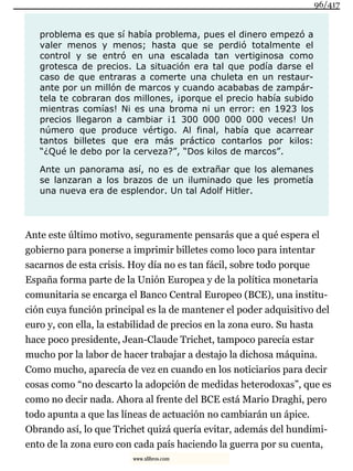 problema es que sí había problema, pues el dinero empezó a
valer menos y menos; hasta que se perdió totalmente el
control y se entró en una escalada tan vertiginosa como
grotesca de precios. La situación era tal que podía darse el
caso de que entraras a comerte una chuleta en un restaur-
ante por un millón de marcos y cuando acababas de zampár-
tela te cobraran dos millones, ¡porque el precio había subido
mientras comías! Ni es una broma ni un error: en 1923 los
precios llegaron a cambiar ¡1 300 000 000 000 veces! Un
número que produce vértigo. Al final, había que acarrear
tantos billetes que era más práctico contarlos por kilos:
“¿Qué le debo por la cerveza?”, “Dos kilos de marcos”.
Ante un panorama así, no es de extrañar que los alemanes
se lanzaran a los brazos de un iluminado que les prometía
una nueva era de esplendor. Un tal Adolf Hitler.
Ante este último motivo, seguramente pensarás que a qué espera el
gobierno para ponerse a imprimir billetes como loco para intentar
sacarnos de esta crisis. Hoy día no es tan fácil, sobre todo porque
España forma parte de la Unión Europea y de la política monetaria
comunitaria se encarga el Banco Central Europeo (BCE), una institu-
ción cuya función principal es la de mantener el poder adquisitivo del
euro y, con ella, la estabilidad de precios en la zona euro. Su hasta
hace poco presidente, Jean-Claude Trichet, tampoco parecía estar
mucho por la labor de hacer trabajar a destajo la dichosa máquina.
Como mucho, aparecía de vez en cuando en los noticiarios para decir
cosas como “no descarto la adopción de medidas heterodoxas”, que es
como no decir nada. Ahora al frente del BCE está Mario Draghi, pero
todo apunta a que las líneas de actuación no cambiarán un ápice.
Obrando así, lo que Trichet quizá quería evitar, además del hundimi-
ento de la zona euro con cada país haciendo la guerra por su cuenta,
96/417
www.xlibros.com
 