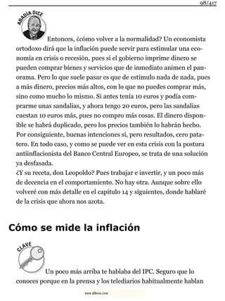 Entonces, ¿cómo volver a la normalidad? Un economista
ortodoxo dirá que la inflación puede servir para estimular una eco-
nomía en crisis o recesión, pues si el gobierno imprime dinero se
pueden comprar bienes y servicios que de inmediato animen el pan-
orama. Pero lo que suele pasar es que de estímulo nada de nada, pues
a más dinero, precios más altos, con lo que no puedes comprar más,
sino como mucho lo mismo. Si antes tenía 10 euros y podía com-
prarme unas sandalias, y ahora tengo 20 euros, pero las sandalias
cuestan 10 euros más, pues no compro más cosas. El dinero dispon-
ible se habrá duplicado, pero los precios también lo habrán hecho.
Por consiguiente, buenas intenciones sí, pero resultados, cero pata-
tero. En todo caso, y como se puede ver en esta crisis con la postura
antiinflacionista del Banco Central Europeo, se trata de una solución
ya desfasada.
¿Y su receta, don Leopoldo? Pues trabajar e invertir, y un poco más
de decencia en el comportamiento. No hay otra. Aunque sobre ello
volveré con más detalle en el capítulo 14 y siguientes, donde hablaré
de la crisis que ahora nos azota.
Cómo se mide la inflación
Un poco más arriba te hablaba del IPC. Seguro que lo
conoces porque en la prensa y los telediarios habitualmente hablan
98/417
www.xlibros.com
 