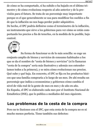 de cómo se ha comportado, si ha subido o ha bajado en el último tri-
mestre y de cómo evoluciona respecto al año anterior y de la pre-
visión para el futuro. Se trata de un porcentaje muy importante
porque es el que generalmente se usa para modificar los sueldos a fin
de que la inflación no nos haga perder poder adquisitivo.
De hecho, el IPC podría definirse como el termómetro de la inflación,
un instrumento que sirve a los gobiernos para ver cómo se están com-
portando los precios a fin de tenerlos, en la medida de lo posible, bajo
control.
Su forma de funcionar es de lo más sencilla: se coge un
conjunto amplio de bienes y servicios de consumo habituales a los
que se da el nombre de “cesta de bienes y servicios” (si lo llamaran
“cesta de la compra” sería más ilustrativo y además nos entender-
íamos todos a la primera), y se mira cómo evolucionan sus precios.
Qué sube y qué baja. En concreto, el IPC se fija en los productos bási-
cos que una familia compraría a lo largo de un mes. De ahí resulta un
porcentaje que indica a economistas y gobiernos cómo cambia el
nivel de vida real de la gente de mes en mes y de año en año.
En España, el IPC es elaborado cada mes por el Instituto Nacional de
Estadística (INE), que lo publica a mediados del mes siguiente.
Los problemas de la cesta de la compra
Pero no te ilusiones con el IPC, que esta cesta de la compra no es ni
mucho menos perfecta. Tiene también sus defectos:
99/417
www.xlibros.com
 