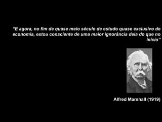 “ E agora, no fim de quase meio século de estudo quase exclusivo de economia, estou consciente de uma maior ignorância dela do que no início” Alfred Marshall (1919) 