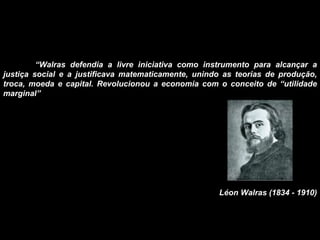 “ Walras defendia a livre iniciativa como instrumento para alcançar a justiça social e a justificava matematicamente, unindo as teorias de produção, troca, moeda e capital. Revolucionou a economia com o conceito de “utilidade marginal” Léon Walras (1834 - 1910) 
