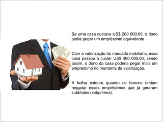 Se uma casa custava US$ 200 000,00, o dono podia pegar um empréstimo equivalente. Com a valorização do mercado mobiliário, essa casa passou a custar US$ 400 000,00, sendo assim, o dono da casa poderia pegar mais um empréstimo no montante da valorização. A bolha estoura quando os bancos tentam resgatar esses empréstimos que já geraram subtítulos ( subprimes ). 