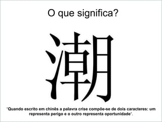O que significa? “ Quando escrito em chinês a palavra crise compõe-se de dois caracteres: um representa perigo e o outro representa oportunidade “. 