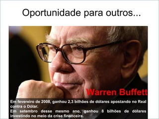 Oportunidade para outros... Em fevereiro de 2008, ganhou 2,3 bilhões de dólares apostando no Real contra o Dólar. Em setembro desse mesmo ano, ganhou 8 bilhões de dólares investindo no meio da crise financeira. Warren Buffett 