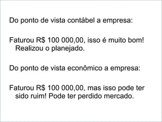 Do ponto de vista contábel a empresa: Faturou R$ 100 000,00, isso é muito bom! Realizou o planejado. Do ponto de vista econômico a empresa: Faturou R$ 100 000,00, mas isso pode ter sido ruim! Pode ter perdido mercado. 