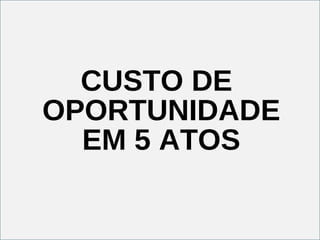CUSTO DE OPORTUNIDADE EM 5 ATOS 