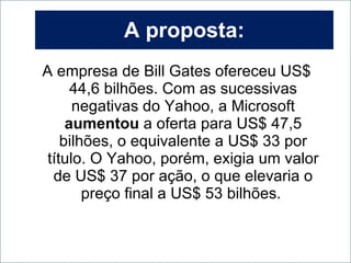 A proposta: A empresa de Bill Gates ofereceu US$ 44,6 bilhões. Com as sucessivas negativas do Yahoo, a Microsoft  aumentou  a oferta para US$ 47,5 bilhões, o equivalente a US$ 33 por título. O Yahoo, porém, exigia um valor de US$ 37 por ação, o que elevaria o preço final a US$ 53 bilhões.  