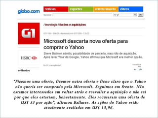 “ Fizemos uma oferta, fizemos outra oferta e ficou claro que o Yahoo não queria ser comprado pela Microsoft. Seguimos em frente. Não estamos interessados em voltar atrás e reavaliar a aquisição e não sei por que eles estariam, honestamente. Eles recusaram uma oferta de US$ 33 por ação”, afirmou Ballmer. As ações do Yahoo estão atualmente avaliadas em US$ 13,96.  