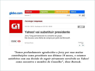 "Somos profundamente agradecidos a Jerry por suas muitas contribuições como presidente nos últimos 18 meses, e estamos satisfeitos com sua decisão de seguir ativamente envolvido no Yahoo! como executivo e membro do Conselho", disse Bostock. 