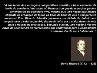 “ A sua teoria das vantagens comparativas constitui a base essencial da teoria do comércio internacional. Demonstrou que duas nações podem beneficiar-se do comércio livre, mesmo que uma nação seja menos eficiente na produção de todos os tipos de bens do que o seu parceiro comercial. Pois, Ricardo defendia que nem a quantidade de dinheiro em um país nem o valor monetário desse dinheiro era o maior determinante para a riqueza de uma nação. Segundo o autor, uma nação é rica em razão da abundância de mercadorias que contribuam para a comodidade e o bem-estar de seus habitantes. ” David Ricardo (1772 - 1823) 