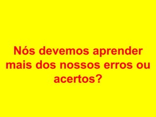 Nós devemos aprender mais dos nossos erros ou acertos? 