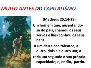 MUITO ANTES  DO   C A P I T A L I $ M O  ... (Matheus 25,14-29) Um homem que, ausentando-se do país,   chamou os seus servos e lhes confiou os seus bens.   A um deu cinco talentos, a outro, dois e a outro um; a cada um segundo a sua própria capacidade; e, então,  partiu. 