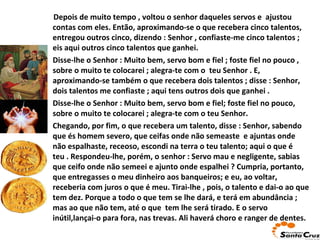 ... Depois de muito tempo , voltou o senhor daqueles servos e  ajustou contas com eles. Então, aproximando-se o que recebera cinco talentos, entregou outros cinco, dizendo : Senhor , confiaste-me cinco talentos ;   eis aqui outros cinco talentos que ganhei. Disse-lhe o Senhor : Muito bem, servo bom e fiel ; foste fiel no   pouco , sobre o muito te colocarei ; alegra-te com o  teu Senhor . E, aproximando-se também o que recebera dois talentos ; disse : Senhor, dois talentos me confiaste ; aqui tens outros dois que ganhei . Disse-lhe o Senhor : Muito bem, servo bom e fiel; foste fiel no pouco, sobre o muito te colocarei ; alegra-te com o teu Senhor. Chegando, por fim, o que recebera um talento, disse : Senhor,   sabendo que és homem severo, que ceifas onde não semeaste  e ajuntas onde não espalhaste, receoso, escondi na terra o teu talento; aqui o que é teu . Respondeu-lhe, porém, o senhor : Servo mau e negligente, sabias   que ceifo onde não semeei e ajunto onde espalhei ? Cumpria, portanto, que entregasses o meu dinheiro aos banqueiros; e eu, ao voltar, receberia com juros o que é meu. Tirai-lhe , pois, o talento e dai-o ao que tem dez. Porque a todo o que tem se lhe dará, e terá em abundância ; mas ao que não tem, até o que  tem lhe será tirado.   E o servo inútil,lançai-o para fora, nas trevas. Ali haverá choro e ranger de dentes. 
