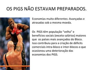 OS PIGS NÃO ESTAVAM PREPARADOS. Economias muito diferentes: Avançadas e atrasadas sob a mesma moeda. A competitividade era díspar.  Os  PIGS têm população “velha” e benefícios sociais (exceto salários) maiores que  os países mais avançados do Bloco. Isso contribuiu para a criação de déficits comerciais intra-bloco e inter-blocos o que ocasionou uma deterioração das economias dos PIGS.  