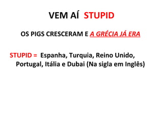 VEM   AÍ :  STUPID OS PIGS CRESCERAM E  A GRÉCIA JÁ ERA : STUPID =   Espanha, Turquia, Reino Unido, Portugal, Itália e Dubai (Na sigla em Inglês) 