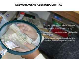 Vantagens Os benefícios da abertura de capital são diversos e mesmo em uma mesma empresa, ao longo de sua vida, colocações de ações podem ter objetivos diferentes Maior acesso a capital Liquidez Patrimonial Utilização de ações como forma de pagamento de aquisições Referencial de avaliação do negócio Melhoria da imagem institucional Reestruturação de passivos 